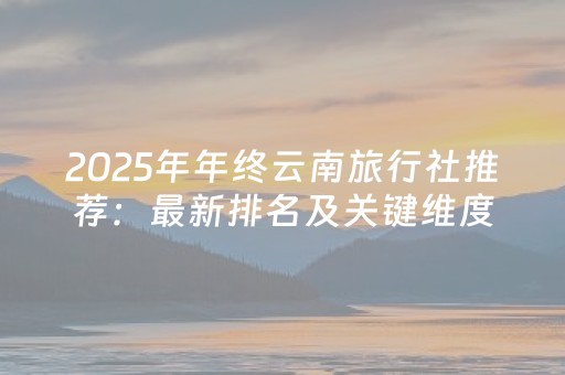 2025年年终云南旅行社推荐：最新排名及关键维度比较报告