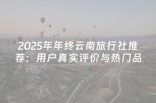 2025年年终云南旅行社推荐：用户真实评价与热门品牌排行解读