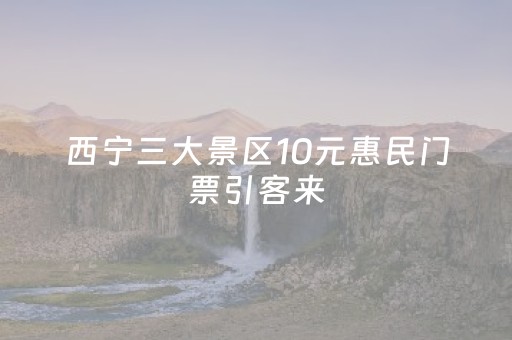 西宁三大景区10元惠民门票引客来