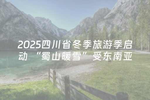 2025四川省冬季旅游季启动 “蜀山暖雪”受东南亚游客青睐