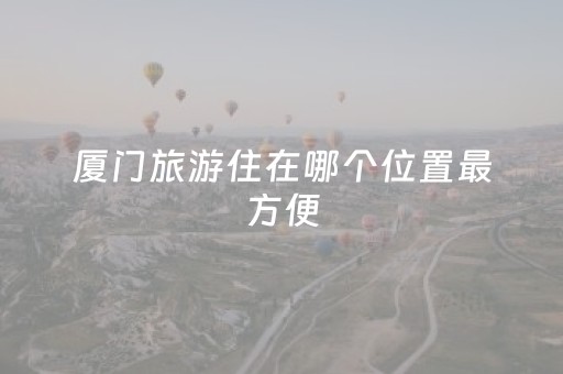 厦门旅游住在哪个位置最方便（厦门旅游住在哪里合适）