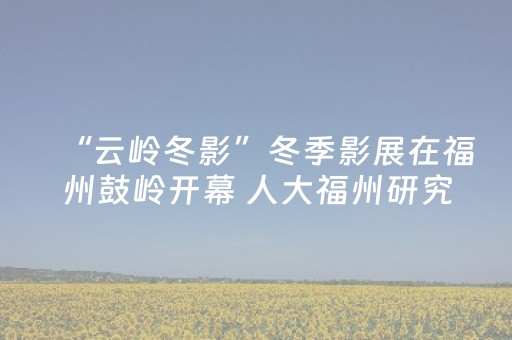 “云岭冬影”冬季影展在福州鼓岭开幕 人大福州研究院举办系列活动以光影促文化交流