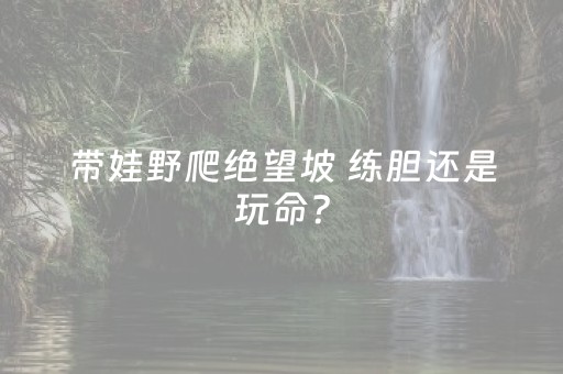 带娃野爬绝望坡 练胆还是玩命？