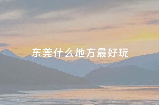 东莞什么地方最好玩（东莞什么地方最好玩适合孩子）