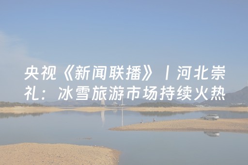 央视《新闻联播》丨河北崇礼：冰雪旅游市场持续火热