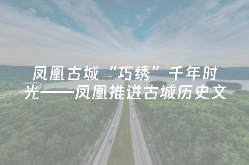 凤凰古城“巧绣”千年时光——凤凰推进古城历史文化街区保护提升