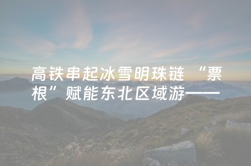 高铁串起冰雪明珠链 “票根”赋能东北区域游——延吉车务段内的“关东情·冰雪暖世界”15日旅游计次票见闻