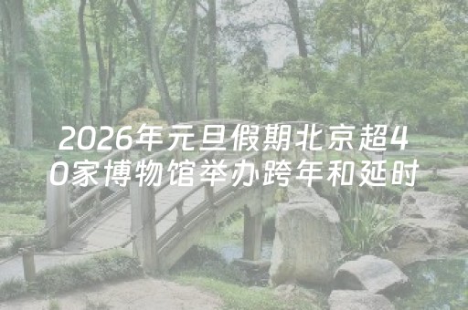 2026年元旦假期北京超40家博物馆举办跨年和延时开放活动