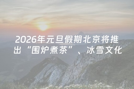 2026年元旦假期北京将推出“围炉煮茶”、冰雪文化、冬季乡村三大主题旅游线路