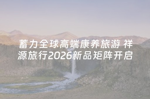 蓄力全球高端康养旅游 祥源旅行2026新品矩阵开启全球化文旅新征程