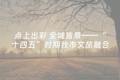 点上出彩 全域皆景——“十四五”时期我市文旅融合谱写新篇章