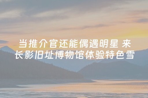 当推介官还能偶遇明星 来长影旧址博物馆体验特色雪季