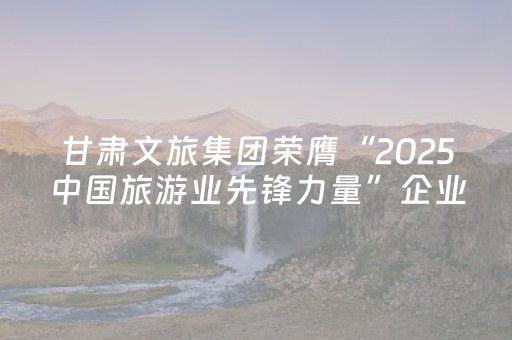 甘肃文旅集团荣膺“2025中国旅游业先锋力量”企业称号