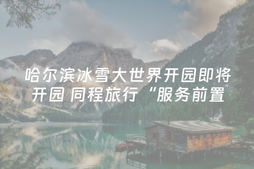 哈尔滨冰雪大世界开园即将开园 同程旅行“服务前置”迎冰雪热潮