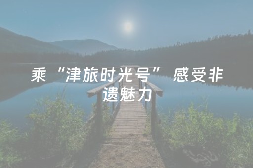 乘“津旅时光号” 感受非遗魅力