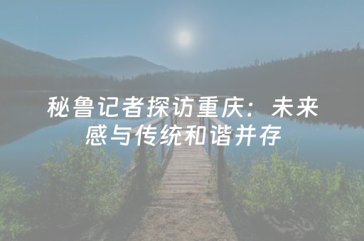 秘鲁记者探访重庆：未来感与传统和谐并存