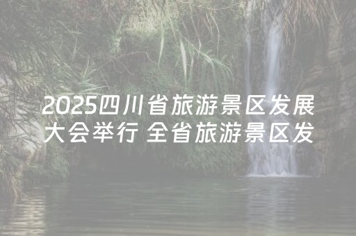 2025四川省旅游景区发展大会举行 全省旅游景区发展实现“质的跃升”