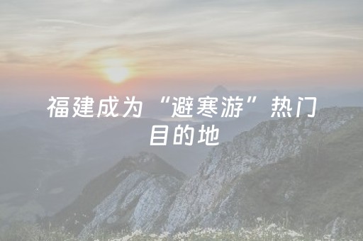 福建成为“避寒游”热门目的地，元旦旅游预订量倍增