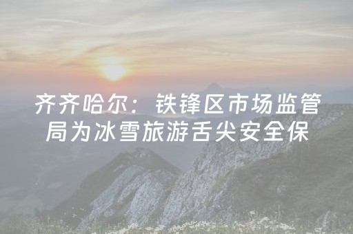 齐齐哈尔：铁锋区市场监管局为冰雪旅游舌尖安全保驾护航