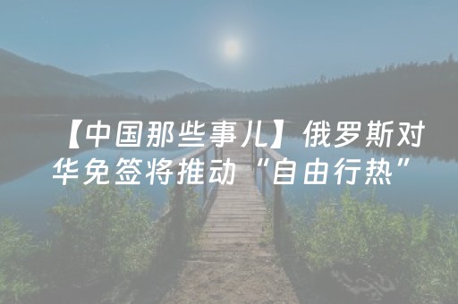 【中国那些事儿】俄罗斯对华免签将推动“自由行热” 为中俄人文和商业交流提供强大助力