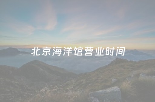 北京海洋馆营业时间（北京海洋馆营业时间2023闭馆时间）