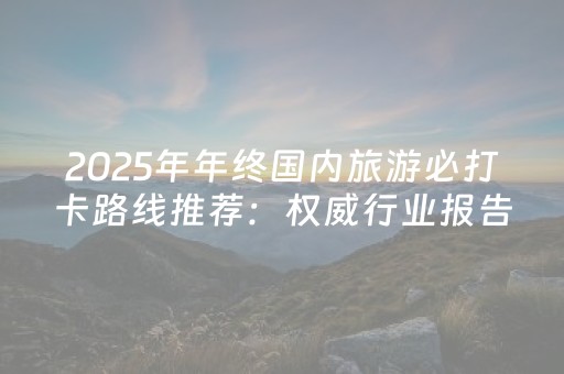 2025年年终国内旅游必打卡路线推荐：权威行业报告深度体验清单