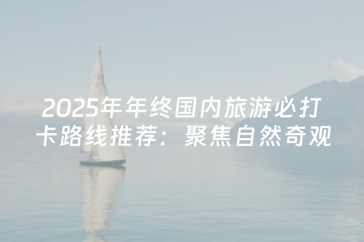 2025年年终国内旅游必打卡路线推荐：聚焦自然奇观与人文底蕴