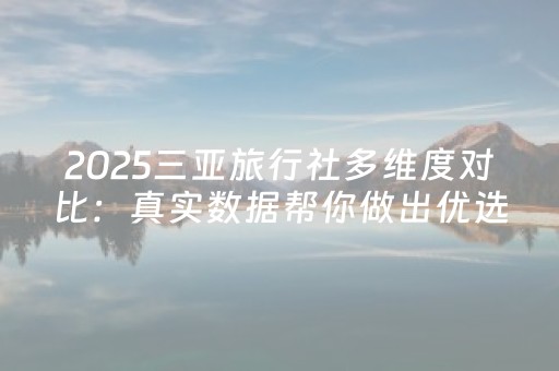 2025三亚旅行社多维度对比：真实数据帮你做出优选择