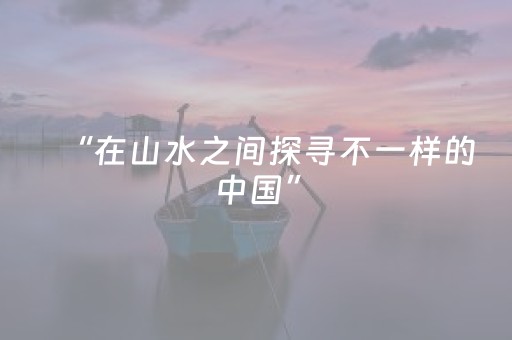“在山水之间探寻不一样的中国”（外国游客感受“中国之美”）