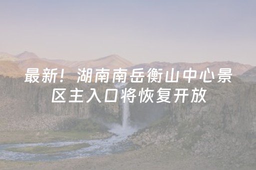 最新！湖南南岳衡山中心景区主入口将恢复开放