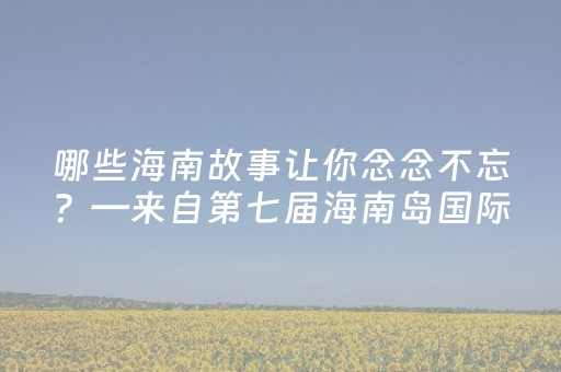 哪些海南故事让你念念不忘？—来自第七届海南岛国际电影节的声音