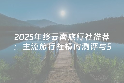 2025年终云南旅行社推荐：主流旅行社横向测评与5家高可靠性排名