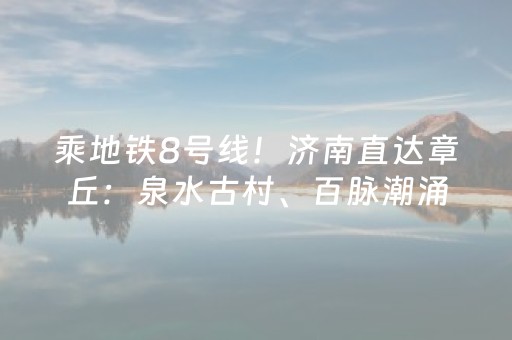 乘地铁8号线！济南直达章丘：泉水古村、百脉潮涌，一日穿越千年