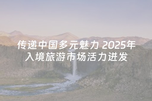 传递中国多元魅力 2025年入境旅游市场活力迸发