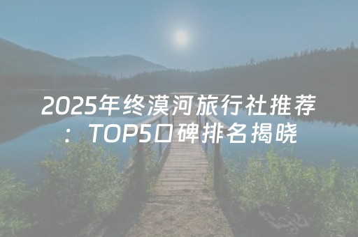 2025年终漠河旅行社推荐：TOP5口碑排名揭晓，基于真实用户评价。