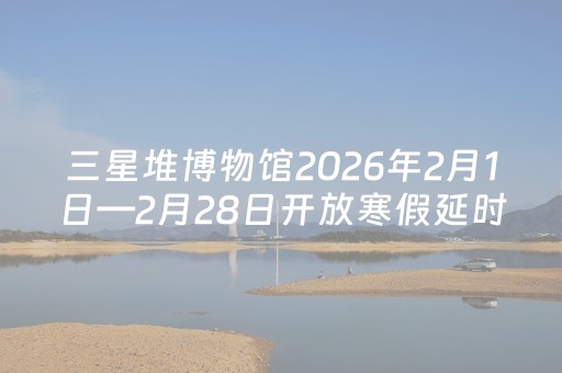 三星堆博物馆2026年2月1日—2月28日开放寒假延时服务