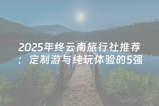 2025年终云南旅行社推荐：定制游与纯玩体验的5强口碑排名解析