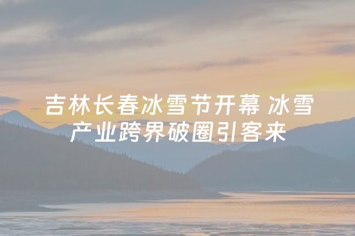 吉林长春冰雪节开幕 冰雪产业跨界破圈引客来