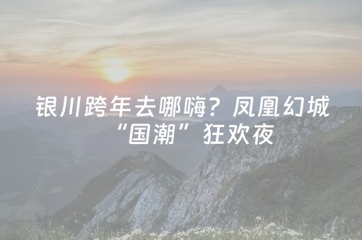 银川跨年去哪嗨？凤凰幻城“国潮”狂欢夜，不收门票！