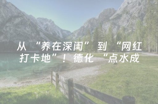 从 “养在深闺” 到 “网红打卡地”！德化 “点水成金”！