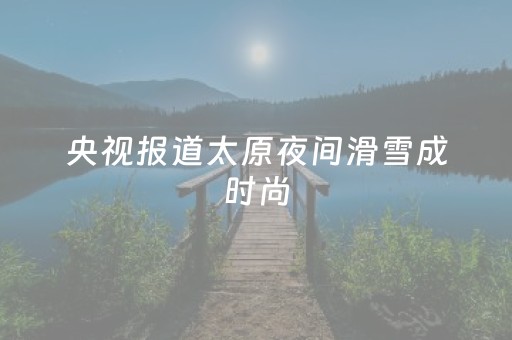 央视报道太原夜间滑雪成时尚