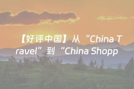 【好评中国】从“China Travel”到“China Shopping”，中国何以“圈粉”世界？