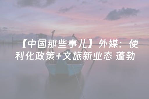 【中国那些事儿】外媒：便利化政策+文旅新业态 蓬勃发展的中国旅游业为全球增长注入动能