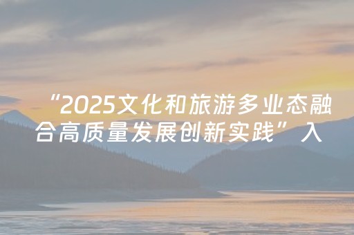“2025文化和旅游多业态融合高质量发展创新实践”入选名单公布，“军港之夜”海上实景文旅演艺上榜