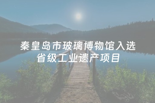 秦皇岛市玻璃博物馆入选省级工业遗产项目
