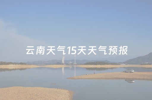 云南天气15天天气预报（云南天气预报15天温度）
