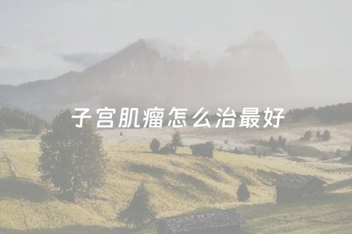 子宫肌瘤怎么治最好（45岁子宫肌瘤怎么治最好）