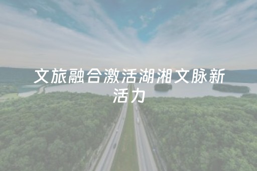 文旅融合激活湖湘文脉新活力