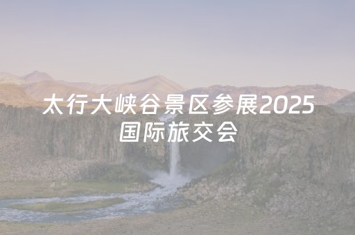 太行大峡谷景区参展2025国际旅交会