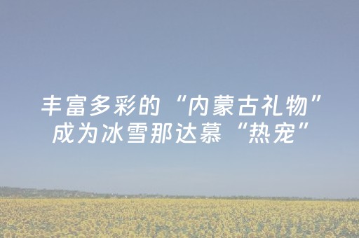 丰富多彩的“内蒙古礼物”成为冰雪那达慕“热宠”